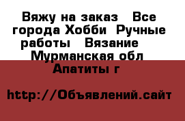 Вяжу на заказ - Все города Хобби. Ручные работы » Вязание   . Мурманская обл.,Апатиты г.